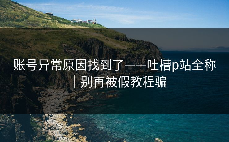 账号异常原因找到了——吐槽p站全称|别再被假教程骗 账号异常原因找到了——吐槽p站全称|别再被假教程骗