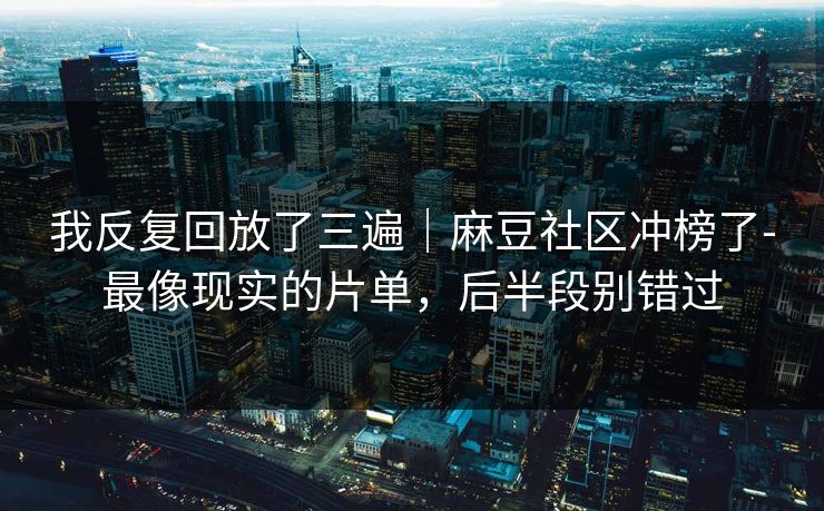我反复回放了三遍|麻豆社区冲榜了-最像现实的片单,后半段别错过 我反复回放了三遍|麻豆社区冲榜了-最像现实的片单,后半段别错过
