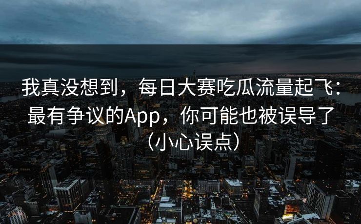 我真没想到，每日大赛吃瓜流量起飞：最有争议的App，你可能也被误导了（小心误点）