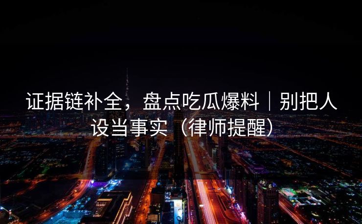 证据链补全,盘点吃瓜爆料|别把人设当事实(律师提醒) 证据链补全,盘点吃瓜爆料|别把人设当事实(律师提醒)