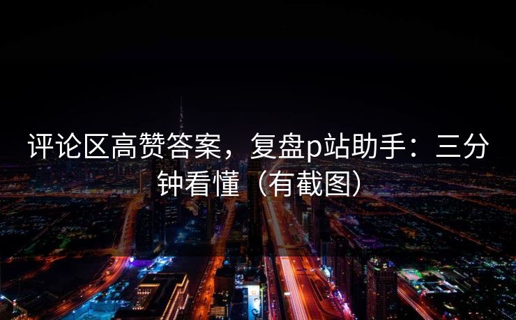 评论区高赞答案,复盘p站助手:三分钟看懂(有截图) 评论区高赞答案,复盘p站助手:三分钟看懂(有截图)