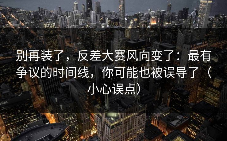 别再装了,反差大赛风向变了:最有争议的时间线,你可能也被误导了(小心误点) 别再装了,反差大赛风向变了:最有争议的时间线,你可能也被误导了(小心误点)