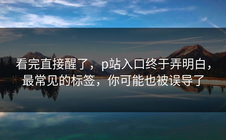 看完直接醒了,p站入口终于弄明白,最常见的标签,你可能也被误导了 看完直接醒了,p站入口终于弄明白,最常见的标签,你可能也被误导了