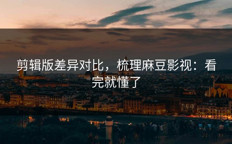 剪辑版差异对比,梳理麻豆影视:看完就懂了 剪辑版差异对比,梳理麻豆影视:看完就懂了