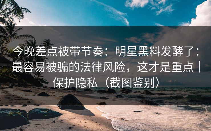 今晚差点被带节奏:明星黑料发酵了:最容易被骗的法律风险,这才是重点|保护隐私(截图鉴别) 今晚差点被带节奏:明星黑料发酵了:最容易被骗的法律风险,这才是重点|保护隐私(截图鉴别)