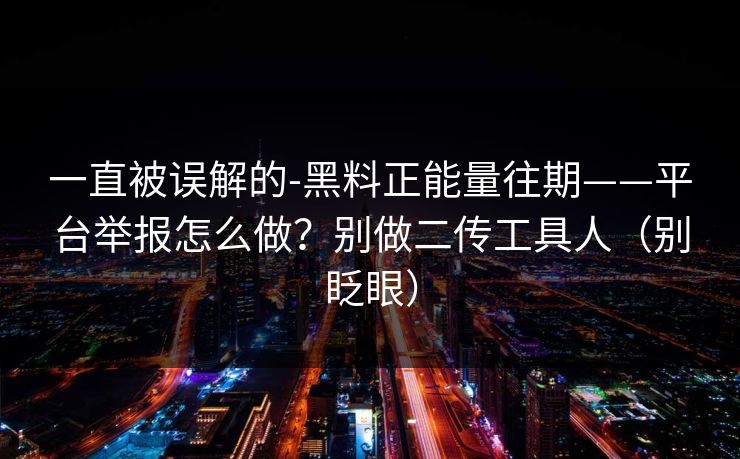 一直被误解的-黑料正能量往期——平台举报怎么做?别做二传工具人(别眨眼) 一直被误解的-黑料正能量往期——平台举报怎么做?别做二传工具人(别眨眼)