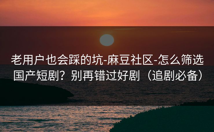 老用户也会踩的坑-麻豆社区-怎么筛选国产短剧?别再错过好剧(追剧必备) 老用户也会踩的坑-麻豆社区-怎么筛选国产短剧?别再错过好剧(追剧必备)