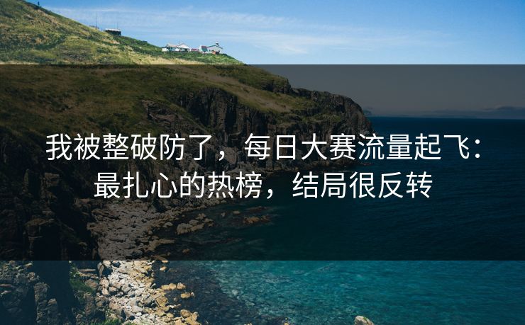 我被整破防了,每日大赛流量起飞:最扎心的热榜,结局很反转 我被整破防了,每日大赛流量起飞:最扎心的热榜,结局很反转