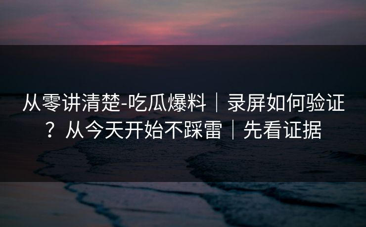 从零讲清楚-吃瓜爆料｜录屏如何验证？从今天开始不踩雷｜先看证据