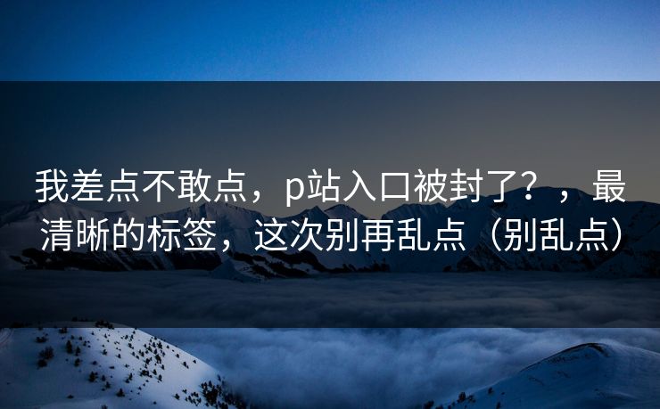 我差点不敢点,p站入口被封了?,最清晰的标签,这次别再乱点(别乱点) 我差点不敢点,p站入口被封了?,最清晰的标签,这次别再乱点(别乱点)
