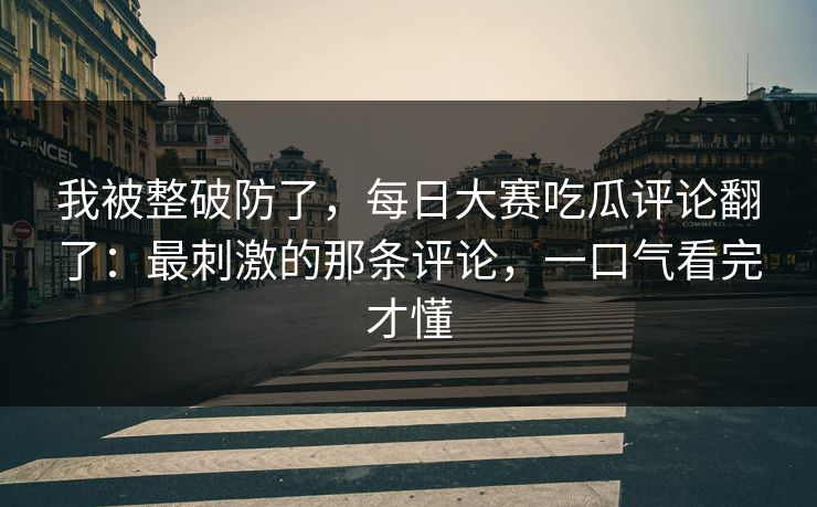 我被整破防了，每日大赛吃瓜评论翻了：最刺激的那条评论，一口气看完才懂