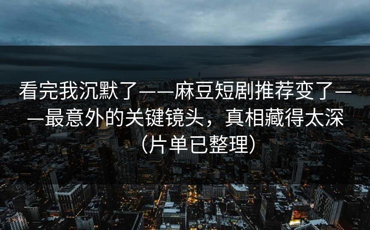 看完我沉默了——麻豆短剧推荐变了——最意外的关键镜头，真相藏得太深（片单已整理）