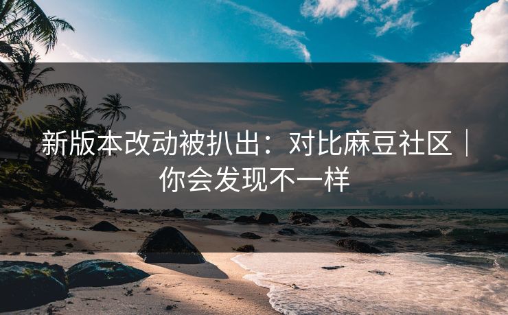 新版本改动被扒出:对比麻豆社区|你会发现不一样 新版本改动被扒出:对比麻豆社区|你会发现不一样
