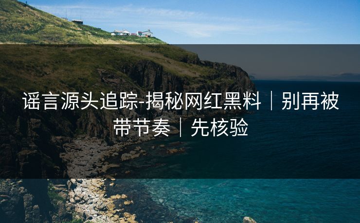 谣言源头追踪-揭秘网红黑料|别再被带节奏|先核验 谣言源头追踪-揭秘网红黑料|别再被带节奏|先核验
