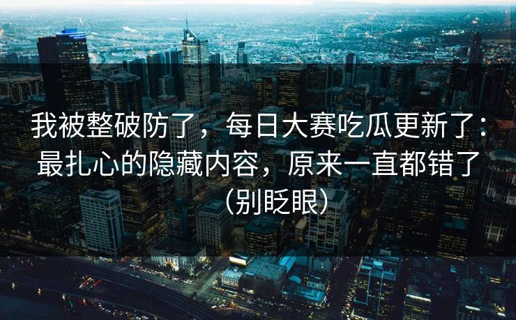 我被整破防了,每日大赛吃瓜更新了:最扎心的隐藏内容,原来一直都错了(别眨眼) 我被整破防了,每日大赛吃瓜更新了:最扎心的隐藏内容,原来一直都错了(别眨眼)