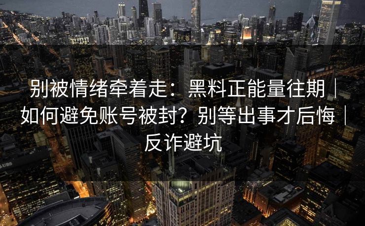 别被情绪牵着走:黑料正能量往期|如何避免账号被封?别等出事才后悔|反诈避坑 别被情绪牵着走:黑料正能量往期|如何避免账号被封?别等出事才后悔|反诈避坑