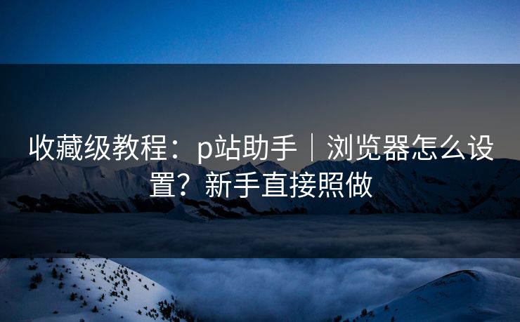 收藏级教程:p站助手|浏览器怎么设置?新手直接照做 收藏级教程:p站助手|浏览器怎么设置?新手直接照做