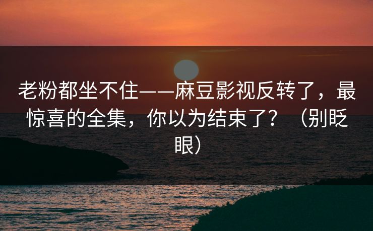 老粉都坐不住——麻豆影视反转了,最惊喜的全集,你以为结束了?(别眨眼) 老粉都坐不住——麻豆影视反转了,最惊喜的全集,你以为结束了?(别眨眼)