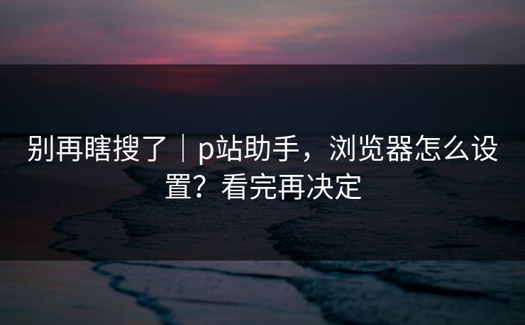别再瞎搜了｜p站助手，浏览器怎么设置？看完再决定