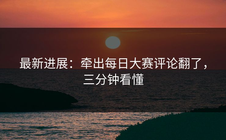 最新进展:牵出每日大赛评论翻了,三分钟看懂 最新进展:牵出每日大赛评论翻了,三分钟看懂