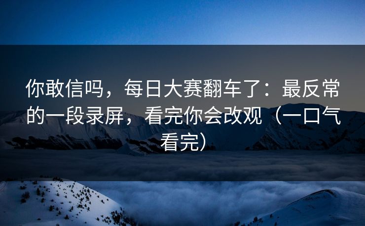 你敢信吗，每日大赛翻车了：最反常的一段录屏，看完你会改观（一口气看完）