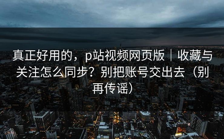 真正好用的，p站视频网页版｜收藏与关注怎么同步？别把账号交出去（别再传谣）