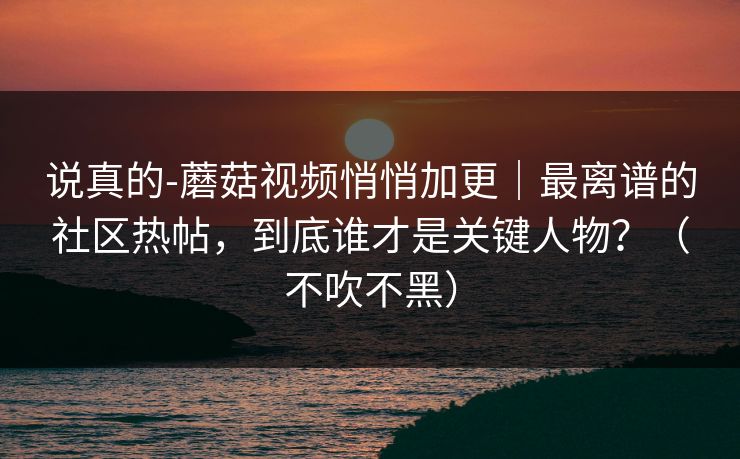 说真的-蘑菇视频悄悄加更｜最离谱的社区热帖，到底谁才是关键人物？（不吹不黑）