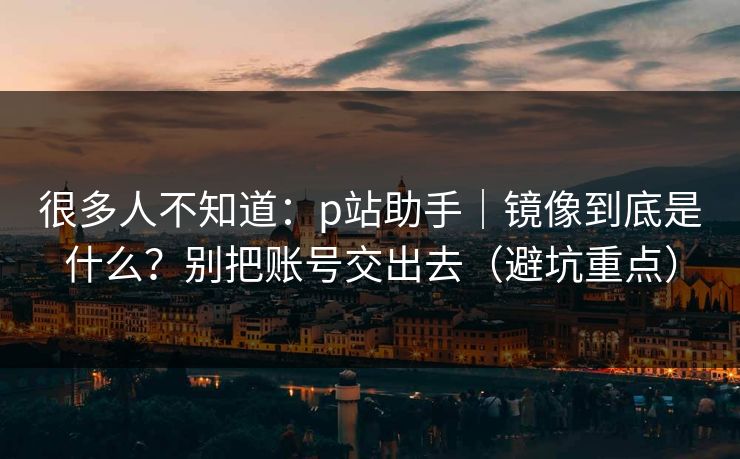 很多人不知道:p站助手|镜像到底是什么?别把账号交出去(避坑重点) 很多人不知道:p站助手|镜像到底是什么?别把账号交出去(避坑重点)